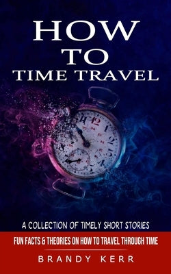 How to Time Travel: A Collection of Timely Short Stories (Fun Facts & Theories on How to Travel Through Time) by Kerr, Brandy