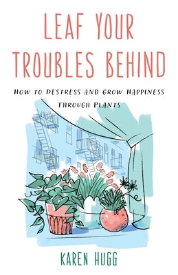 Leaf Your Troubles Behind: How to Destress and Grow Happiness Through Plants by Hugg, Karen