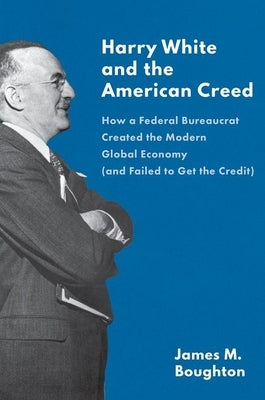 Harry White and the American Creed: How a Federal Bureaucrat Created the Modern Global Economy (and Failed to Get the Credit) by Boughton, James M.
