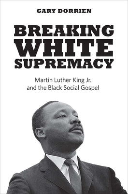 Breaking White Supremacy: Martin Luther King Jr. and the Black Social Gospel by Dorrien, Gary