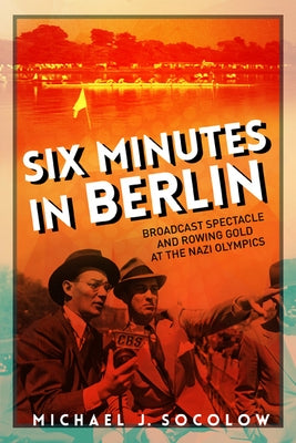 Six Minutes in Berlin: Broadcast Spectacle and Rowing Gold at the Nazi Olympics by Socolow, Michael J.