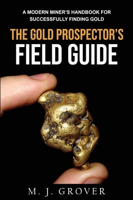 The Gold Prospector's Field Guide: A Modern Miner's Handbook for Successfully Finding Gold by Grover, M. J.