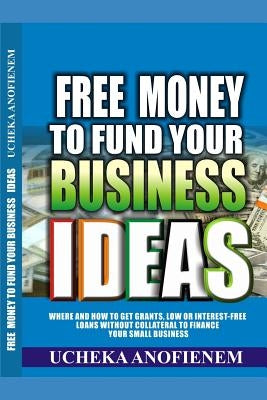 Free Money to Fund Your Business Ideas: Where and How to Get Grants, Low or Interest-Free Loans without Collateral to Finance your Small Business by Anofienem, Ucheka
