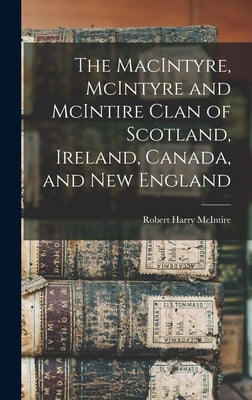 The MacIntyre, McIntyre and McIntire Clan of Scotland, Ireland, Canada, and New England by McIntire, Robert Harry 1915-