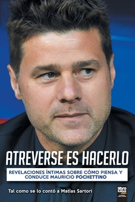 Atreverse Es Hacerlo: Revelaciones Íntimas Sobre Cómo Piensa Y Conduce Mauricio Pochettino by Sartori, Mat&#237;as