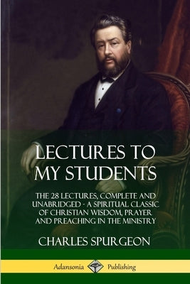 Lectures to My Students: The 28 Lectures, Complete and Unabridged, A Spiritual Classic of Christian Wisdom, Prayer and Preaching in the Ministr by Spurgeon, Charles