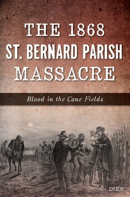 The 1868 St. Bernard Parish Massacre: Blood in the Cane Fields by Dier, C.