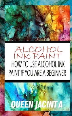 Alcohol Ink Paint: How to Use Alcohol Ink Paint If You Are a Beginner by Jacint a., Queen