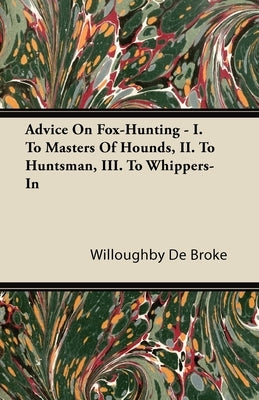 Advice On Fox-Hunting - I. To Masters Of Hounds, II. To Huntsman, III. To Whippers-In by De Broke, Willoughby