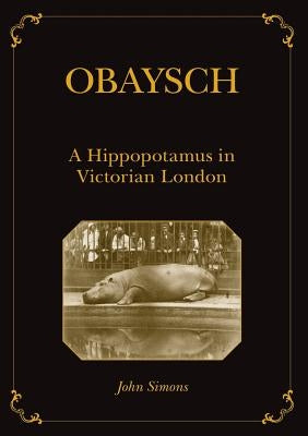 Obaysch: A Hippopotamus in Victorian London by Simons, John