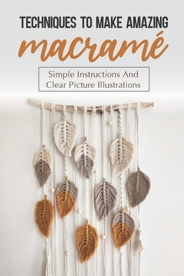 Techniques To Make Amazing Macramé: Simple Instructions And Clear Picture Illustrations: Tips To Create Macrame' Patterns by Parchman, Leeanna