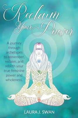 Reclaim Your Power: A journey through archetypes to remember, reclaim, and rebirth your true feminine power and wholeness by Swan, Laura J.