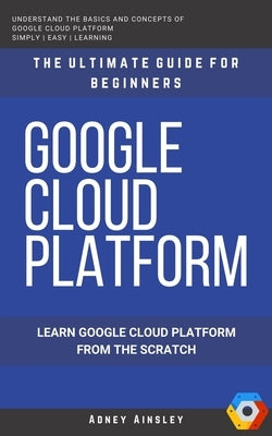 Google Cloud: GCP: Google Cloud Platform: Learn Google Cloud Platform from the Scratch: The Ultimate Guide for Beginners by Ainsley, Adney