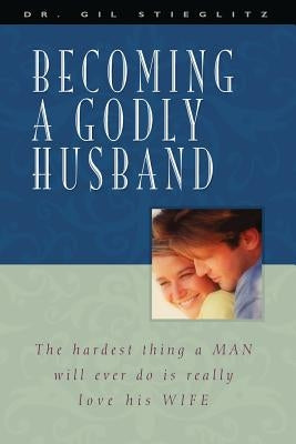 Becoming a Godly Husband: The Hardest Thing a Man Will Ever Do Is Really Love His Wife by Stieglitz, Gil