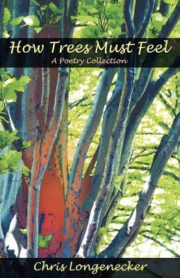 How Trees Must Feel: A Poetry Collection by Longenecker, Chris