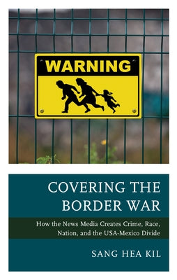 Covering the Border War: How the News Media Creates Crime, Race, Nation, and the USA-Mexico Divide by Kil, Sang Hea