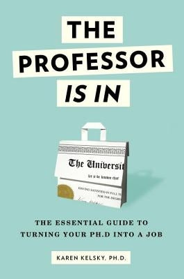 The Professor Is in: The Essential Guide to Turning Your Ph.D. Into a Job by Kelsky, Karen