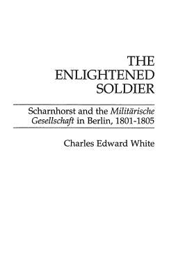 The Enlightened Soldier: Scharnhorst and the Militarische Gesellschaft in Berlin, 1801-1805 by White, Charles E.