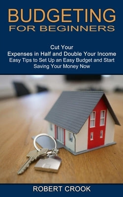 Budgeting for Beginners: Cut Your Expenses in Half and Double Your Income (Easy Tips to Set Up an Easy Budget and Start Saving Your Money Now) by Crook, Robert