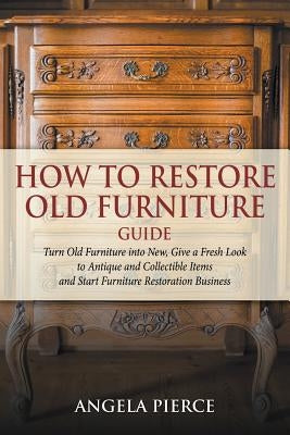 How to Restore Old Furniture Guide: Turn Old Furniture into New, Give a Fresh Look to Antique and Collectible Items and Start Furniture Restoration Bu by Pierce, Angela