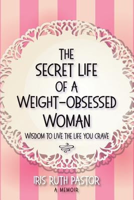 The Secret Life of a Weight-Obsessed Woman: Wisdom to live the life you crave by Pastor, Iris Ruth