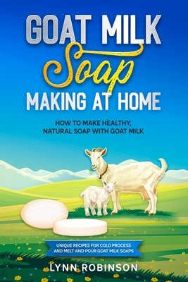 Goat Milk Soap Making at Home: How to Make Healthy, Natural Soap with Goat Milk - Unique Recipes for Cold Process and Melt and Pour Goat Milk Soaps by Robinson, Lynn