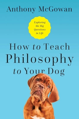 How to Teach Philosophy to Your Dog: Exploring the Big Questions in Life by McGowan, Anthony