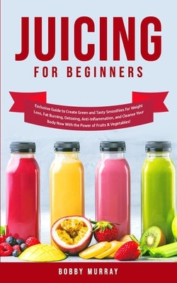 Juicing for Beginners: Exclusive Guide to Create Green and Tasty Smoothies for Weight Loss, Fat Burning, Detoxing, Anti-Inflammation, and Cle by Murray, Bobby