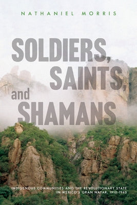 Soldiers, Saints, and Shamans: Indigenous Communities and the Revolutionary State in Mexico's Gran Nayar, 1910-1940 by Morris, Nathaniel