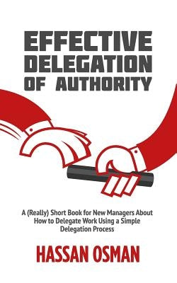 Effective Delegation of Authority: A (Really) Short Book for New Managers About How to Delegate Work Using a Simple Delegation Process by Osman, Hassan