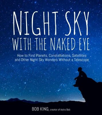Night Sky with the Naked Eye: How to Find Planets, Constellations, Satellites and Other Night Sky Wonders Without a Telescope by King, Bob