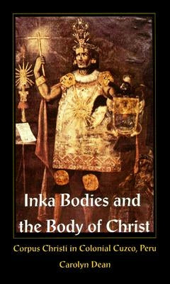 Inka Bodies and the Body of Christ: Corpus Christi in Colonial Cuzco, Peru by Dean, Carolyn J.