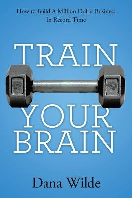 Train Your Brain: How to Build a Million Dollar Business in Record Time by Wilde, Dana