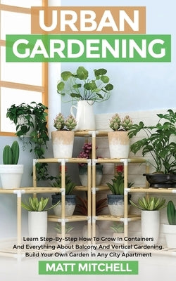 Urban Gardening: Learn Step-By-Step How To Grow In Container And Everything About Balcony And Vertical Gardening. Build Your Own Garden by Mitchell, Matt