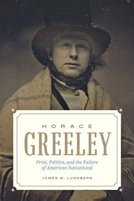 Horace Greeley: Print, Politics, and the Failure of American Nationhood by Lundberg, James M.