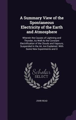 A Summary View of the Spontaneous Electricity of the Earth and Atmosphere: Wherein the Causes of Lightning and Thunder, as Well as the Constant Electr by Read, John