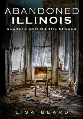 Abandoned Illinois: Secrets Behind the Spaces by Beard, Lisa