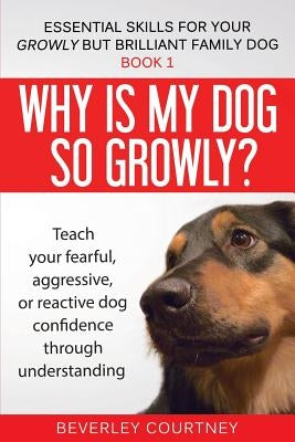 Why is my dog so growly?: Teach your fearful, aggressive, or reactive dog confidence through understanding by Courtney, Beverley