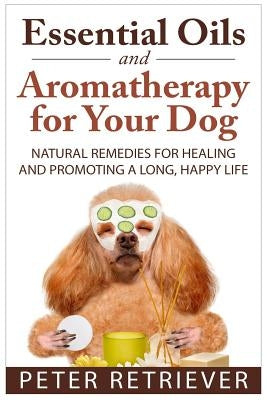 Essential Oils and Aromatherapy for Your Dog: Natural Remedies for Healing and Promoting a Long, Happy Life by Retriever, Peter