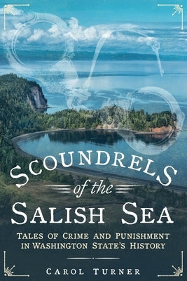 Scoundrels of the Salish Sea: Tales of Crime and Punishment in Washington State's History by Turner, Carol