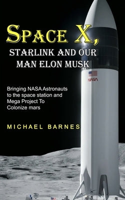 Space X: Starlink and Our Man Elon Musk Bringing NASA Astronauts to the space station and Mega Project To Colonize mars by Barnes, Michael
