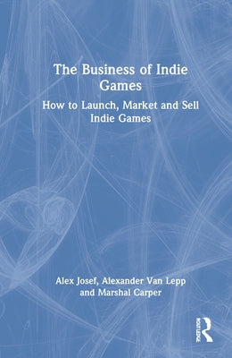 The Business of Indie Games: Everything You Need to Know to Conquer the Indie Games Industry by Josef, Alex