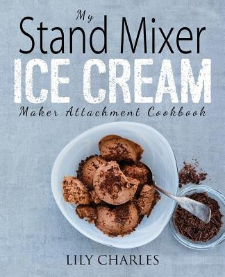 My Stand Mixer Ice Cream Maker Attachment Cookbook: 100 Deliciously Simple Homemade Recipes Using Your 2 Quart Stand Mixer Attachment for Frozen Fun by Charles, Lily