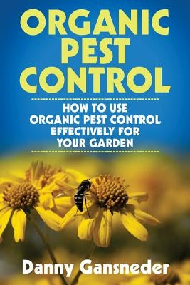 Organic Pest Control: How to Use Organic Pest Control Effectively for Your Garden by Gansneder, Danny