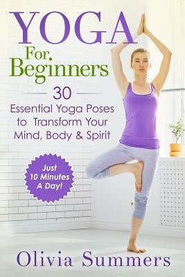 Yoga For Beginners: Learn Yoga in Just 10 Minutes a Day- 30 Essential Yoga Poses to Completely Transform Your Mind, Body & Spirit by Summers, Olivia