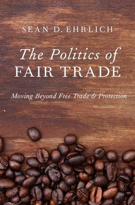 The Politics of Fair Trade: Moving Beyond Free Trade and Protection by Ehrlich, Sean