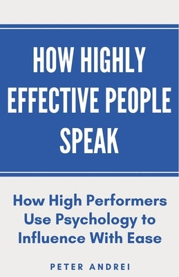 How Highly Effective People Speak: How High Performers Use Psychology to Influence With Ease by Andrei, Peter