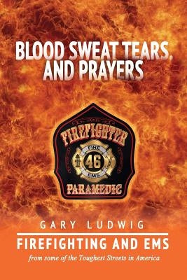 Blood, Sweat, Tears, and Prayers: Firefighting and EMS from Some of the Toughest Streets in America by Ludwig, Gary