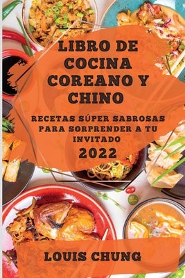 Libro de Cocina Coreano Y Chino 2022: Recetas Súper Sabrosas Para Sorprender a Tu Invitado by Chung, Louis