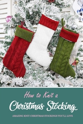 How to Knit a Christmas Stocking: Amazing Knit Christmas Stockings You'll Love: Knitted Patterns for Christmas Stockings Book by Darby, Denitra
